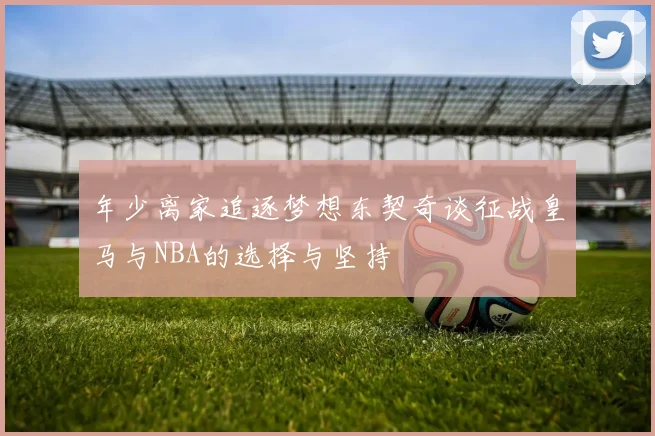 年少离家追逐梦想东契奇谈征战皇马与NBA的选择与坚持