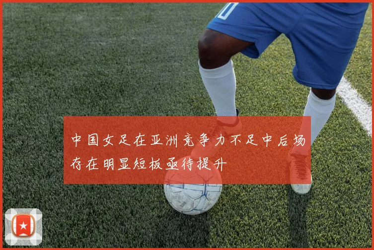 中国女足在亚洲竞争力不足中后场存在明显短板亟待提升