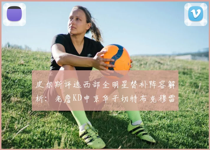 皮尔斯评选西部全明星替补阵容解析：老詹KD申京华子切特布克穆雷的实力对比