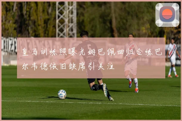 皇马训练照曝光姆巴佩回归合练巴尔韦德依旧缺席引关注