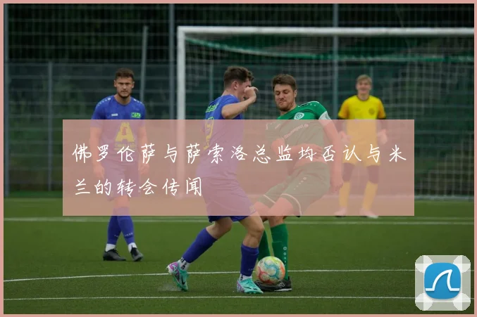 佛罗伦萨与萨索洛总监均否认与米兰的转会传闻