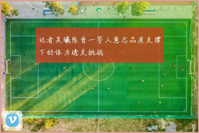 记者吴曦陈晋一等人意志品质支撑下的体力透支挑战