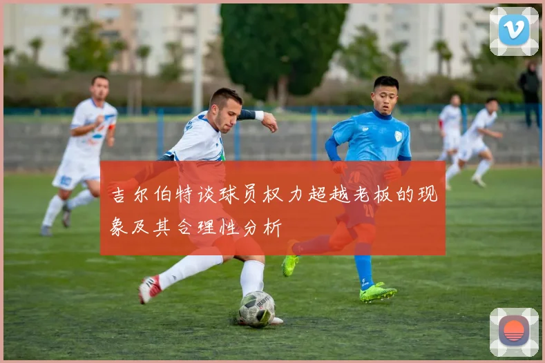 吉尔伯特谈球员权力超越老板的现象及其合理性分析