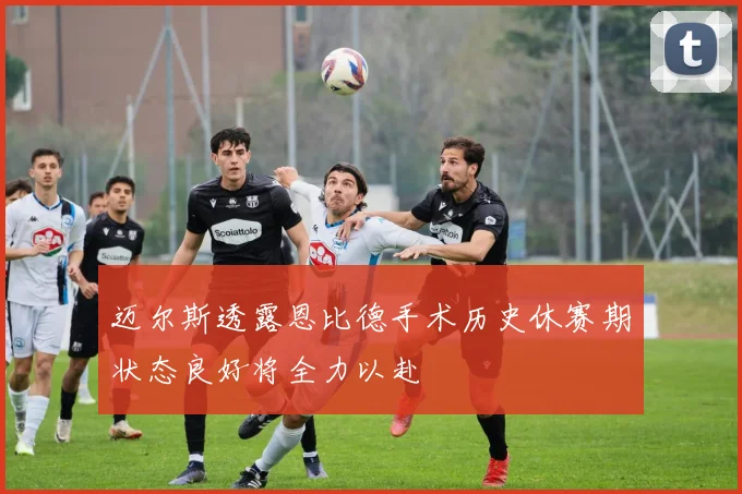 迈尔斯透露恩比德手术历史休赛期状态良好将全力以赴