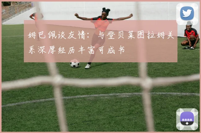 姆巴佩谈友情：与登贝莱图拉姆关系深厚经历丰富可成书