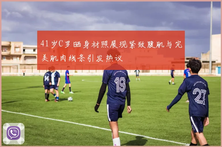 41岁C罗晒身材照展现紧致腹肌与完美肌肉线条引发热议