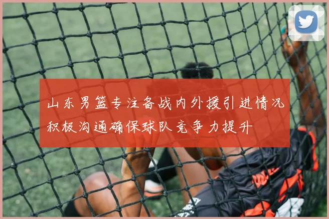 山东男篮专注备战内外援引进情况积极沟通确保球队竞争力提升