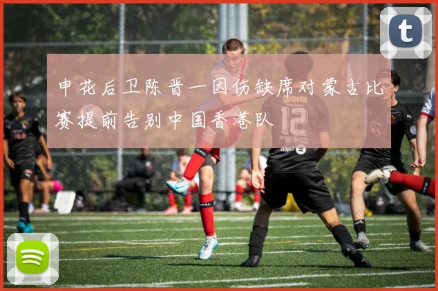 申花后卫陈晋一因伤缺席对蒙古比赛提前告别中国香港队