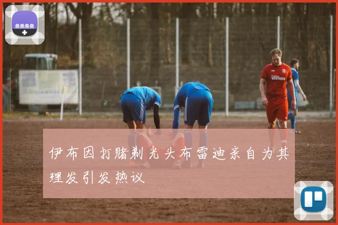 伊布因打赌剃光头布雷迪亲自为其理发引发热议