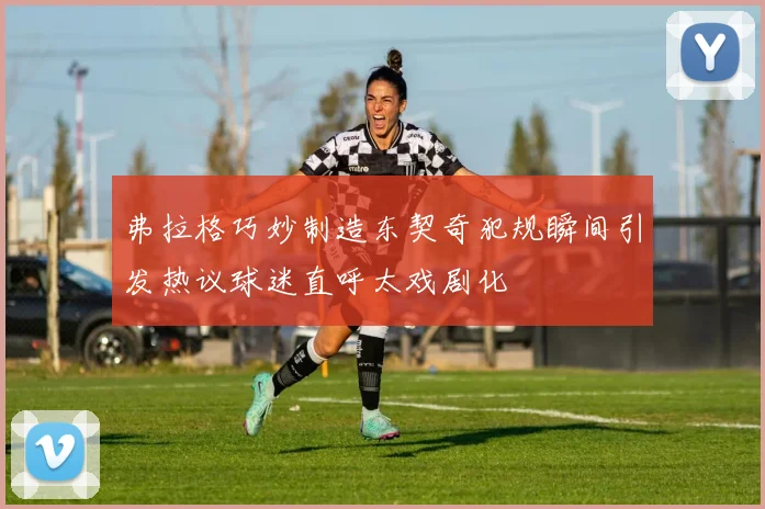 弗拉格巧妙制造东契奇犯规瞬间引发热议球迷直呼太戏剧化