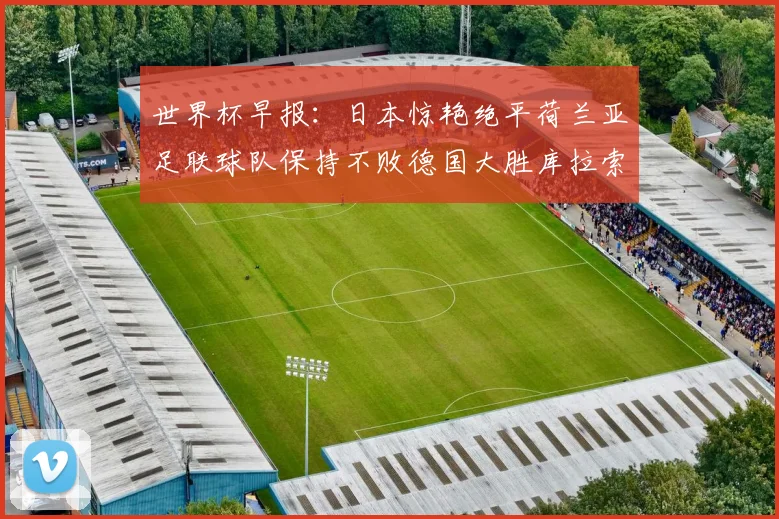 世界杯早报：日本惊艳绝平荷兰亚足联球队保持不败德国大胜库拉索