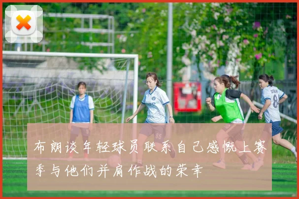 布朗谈年轻球员联系自己感慨上赛季与他们并肩作战的荣幸