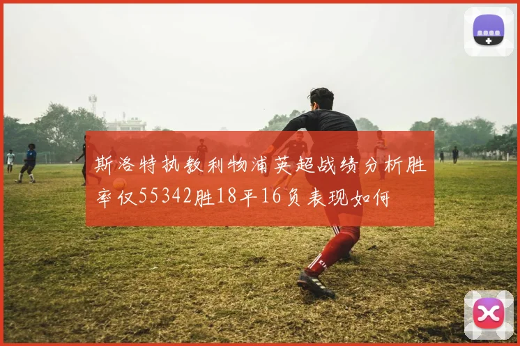 斯洛特执教利物浦英超战绩分析胜率仅55342胜18平16负表现如何