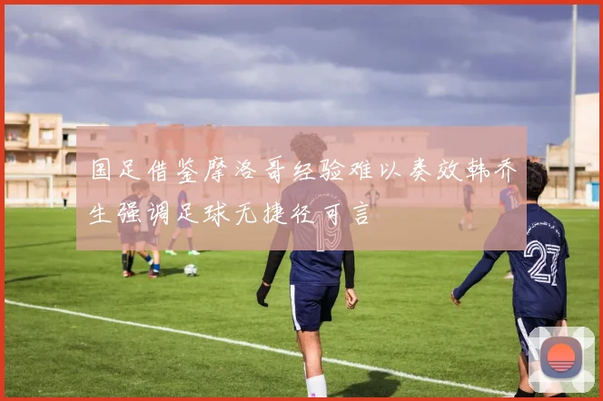 国足借鉴摩洛哥经验难以奏效韩乔生强调足球无捷径可言