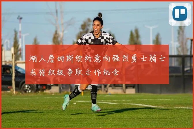 湖人詹姆斯续约意向强烈勇士骑士或将积极争取合作机会