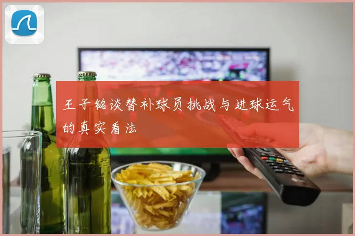 王子铭谈替补球员挑战与进球运气的真实看法